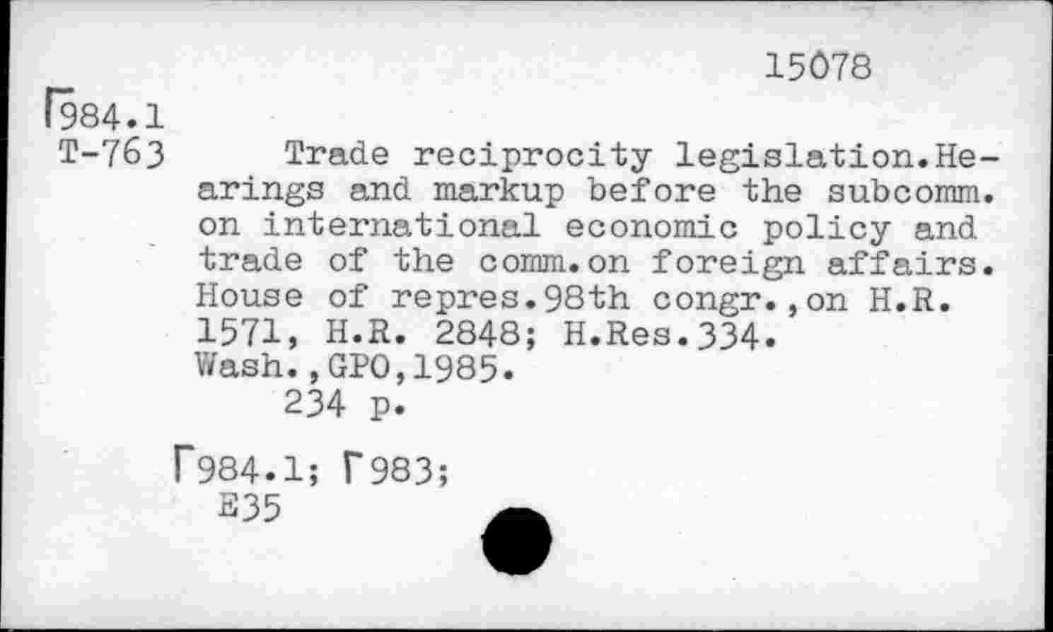 ﻿15078
(984.1
T-763 Trade reciprocity legislation.Hearings and markup before the subcomm, on international economic policy and trade of the comm.on foreign affairs. House of repres.98th congr.,on H.R. 1571, H.R. 2848; H.Res.334.
Wash.,GPO,1985.
234 p.
T984.1; T983;
S35	a